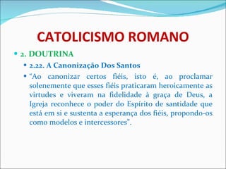 CATOLICISMO ROMANO 2. DOUTRINA 2.22. A Canonização Dos Santos “ Ao canonizar certos fiéis, isto é, ao proclamar solenemente que esses fiéis praticaram heroicamente as virtudes e viveram na fidelidade à graça de Deus, a Igreja reconhece o poder do Espírito de santidade que está em si e sustenta a esperança dos fiéis, propondo-os como modelos e intercessores”. 