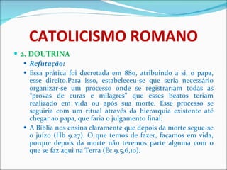 CATOLICISMO ROMANO 2. DOUTRINA Refutação: Essa prática foi decretada em 880, atribuindo a si, o papa, esse direito.Para isso, estabeleceu-se que seria necessário organizar-se um processo onde se registrariam todas as “provas de curas e milagres” que esses beatos teriam realizado em vida ou após sua morte. Esse processo se seguiria com um ritual através da hierarquia existente até chegar ao papa, que faria o julgamento final. A Bíblia nos ensina claramente que depois da morte segue-se o juízo (Hb 9.27). O que temos de fazer, façamos em vida, porque depois da morte não teremos parte alguma com o que se faz aqui na Terra (Ec 9.5,6,10).  