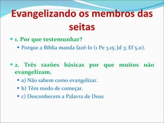 Evangelizando os membros das seitas 1. Por que testemunhar? Porque a Bíblia manda fazê-lo (1 Pe 3.15; Jd 3; Ef 5.11). 2. Três razões básicas por que muitos não evangelizam. a) Não sabem como evangelizar. b) Têm medo de começar. c) Desconhecem a Palavra de Deus 