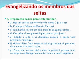Evangelizando os membros das seitas 3. Preparação básica para testemunhar. a) Seja um cristão convicto da vida eterna (1 Jo 5.11-13). b) Conheça a Palavra de Deus (2 Tm 2.15). c) Familiarize-se com um bom método de ganhar almas . d) Ore pelas almas que você quer ganhar para Jesus. e) Estude a seita e as doutrinas daquele a quem você pretende evangelizar. f) Muitas idéias falsas sobre as seitas giram por aí; portanto, documente suas declarações. g) Pense bem no que dirá a eles. Se possível, prepare uma mensagem ou dialogue com outro crente e anote sugestões. 
