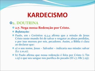 KARDECISMO 2. DOUTRINA 2.7. Nega nossa Redenção por Cristo. Refutação: Paulo, em 1 Coríntios 15.3,4 afirma que a missão de Jesus Cristo neste mundo foi de salvar e resgatar as almas perdidas, e por isso morreu por nós, pecadores. Assim, a Bíblia é clara ao declarar que: a) o seu nome, Jesus – Salvador – indicaria sua missão: salvar (Lc 2.10,11);  b) Paulo afirma que nossa redenção é feita por Cristo (1 Tm 1.15) e que seu sangue nos purifica do pecado (Ef 1.7; Hb 7.25);   
