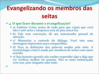 Evangelizando os membros das seitas 4. O que fazer durante a evangelização? a) Enfatize Cristo acima de tudo para que vejam que você não é anti-seita e tampouco está ali para atacá-los. b) Fale com convicção; dê seu testemunho pessoal de salvação.  c) Mantenha o controle do diálogo. Você tem uma mensagem importante para compartilhar. d) Peça as definições das palavras usadas pela seita. A terminologia cristã é usada por membros de seitas com outro sentido. e) Seja honesto quando não souber responder algo e diga que vai verificar melhor tal assunto. Não se sinta embaraçado com isso, pois ninguém sabe tudo. 