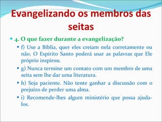 Evangelizando os membros das seitas 4. O que fazer durante a evangelização? f) Use a Bíblia, quer eles creiam nela corretamente ou não. O Espírito Santo poderá usar as palavras que Ele próprio inspirou. g) Nunca termine um contato com um membro de uma seita sem lhe dar uma literatura. h) Seja paciente. Não tente ganhar a discussão com o prejuízo de perder uma alma. i) Recomende-lhes algum ministério que possa ajuda-los. 