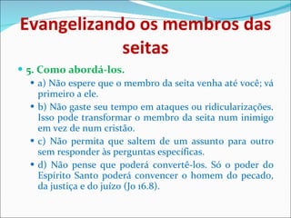 Evangelizando os membros das seitas 5. Como abordá-los. a) Não espere que o membro da seita venha até você; vá primeiro a ele.    b) Não gaste seu tempo em ataques ou ridicularizações. Isso pode transformar o membro da seita num inimigo em vez de num cristão. c) Não permita que saltem de um assunto para outro sem responder às perguntas específicas. d) Não pense que poderá convertê-los. Só o poder do Espírito Santo poderá convencer o homem do pecado, da justiça e do juízo (Jo 16.8).  