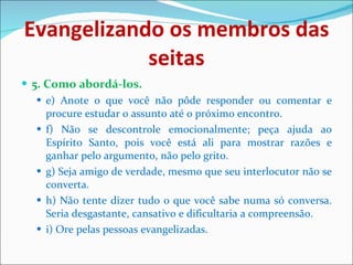 Evangelizando os membros das seitas 5. Como abordá-los. e) Anote o que você não pôde responder ou comentar e procure estudar o assunto até o próximo encontro. f) Não se descontrole emocionalmente; peça ajuda ao Espírito Santo, pois você está ali para mostrar razões e ganhar pelo argumento, não pelo grito. g) Seja amigo de verdade, mesmo que seu interlocutor não se converta. h) Não tente dizer tudo o que você sabe numa só conversa. Seria desgastante, cansativo e dificultaria a compreensão. i) Ore pelas pessoas evangelizadas.  