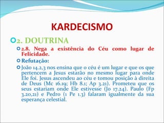 KARDECISMO 2. DOUTRINA 2.8. Nega a existência do Céu como lugar de Felicidade. Refutação: João 14.2,3 nos ensina que o céu é um lugar e que os que pertencem a Jesus estarão no mesmo lugar para onde Ele foi. Jesus ascendeu ao céu e tomou posição à direita de Deus (Mc 16.19; Hb 8.1; Ap 3.21). Prometeu que os seus estariam onde Ele estivesse (Jo 17.24). Paulo (Fp 3.20,21) e Pedro (1 Pe 1.3) falaram igualmente da sua esperança celestial.    