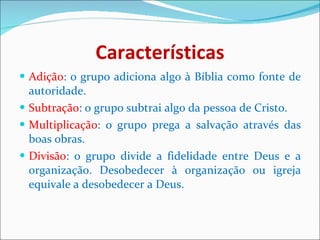 Características Adição : o grupo adiciona algo à Bíblia como fonte de autoridade. Subtração : o grupo subtrai algo da pessoa de Cristo. Multiplicação : o grupo prega a salvação através das boas obras. Divisão : o grupo divide a fidelidade entre Deus e a organização. Desobedecer à organização ou igreja equivale a desobedecer a Deus.  