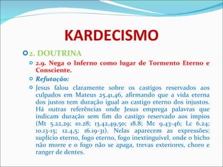 KARDECISMO 2. DOUTRINA 2.9. Nega o Inferno como lugar de Tormento Eterno e Consciente. Refutação: Jesus falou claramente sobre os castigos reservados aos culpados em Mateus 25.41,46, afirmando que a vida eterna dos justos tem duração igual ao castigo eterno dos injustos. Há outras referências onde Jesus emprega palavras que indicam duração sem fim do castigo reservado aos ímpios (Mt 5.22,29; 10.28; 13.42,49,50; 18.8; Mc 9.43-46; Lc 6.24; 10.13-15; 12.4,5; 16.19-31). Nelas aparecem as expressões: suplício eterno, fogo eterno, fogo inextinguível, onde o bicho não morre e o fogo não se apaga, trevas exteriores, choro e ranger de dentes.  