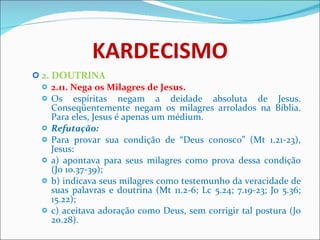 KARDECISMO 2. DOUTRINA 2.11. Nega os Milagres de Jesus.  Os espíritas negam a deidade absoluta de Jesus. Conseqüentemente negam os milagres arrolados na Bíblia. Para eles, Jesus é apenas um médium. Refutação: Para provar sua condição de “Deus conosco” (Mt 1.21-23), Jesus: a) apontava para seus milagres como prova dessa condição (Jo 10.37-39); b) indicava seus milagres como testemunho da veracidade de suas palavras e doutrina (Mt 11.2-6; Lc 5.24; 7.19-23; Jo 5.36; 15.22); c) aceitava adoração como Deus, sem corrigir tal postura (Jo 20.28). 