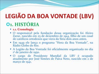 LEGIÃO DA BOA VONTADE (LBV) 1. HISTÓRIA 1.1. Cronologia O responsável pela fundação dessa organização foi Alziro Zarur, nascido em 25 de dezembro de 1914, filho de um casal de católicos ortodoxos que viera da Síria dois anos antes.  Em 1949 ele lança o programa “Hora da Boa Vontade”, na Rádio Globo do Rio.  A Legião da Boa Vontade foi oficialmente organizada no dia 1º de janeiro de 1950. O cargo de Presidente Mundial da LBV é ocupado atualmente por José Simões de Paiva Neto, nascido em 2 de março de 1941. 