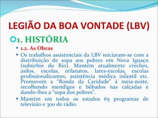LEGIÃO DA BOA VONTADE (LBV) 1. HISTÓRIA 1.2. As Obras  Os trabalhos assistenciais da LBV iniciaram-se com a distribuição de sopa aos pobres em Nova Iguaçu (subúrbio do Rio). Mantém atualmente creches, asilos, escolas, orfanatos, lares-escolas, escolas profissionalizantes, assistência médica infantil etc. Promovem a “Ronda da Caridade” à meia-noite, recolhendo mendigos e bêbados nas calçadas e dando-lhes a “sopa dos pobres”. Mantém em todos os estados 65 programas de televisão e 300 de rádio.  
