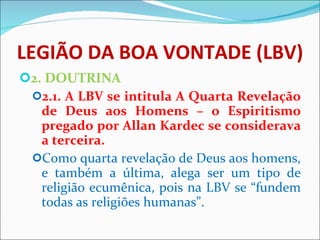 LEGIÃO DA BOA VONTADE (LBV) 2. DOUTRINA 2.1. A LBV se intitula A Quarta Revelação de Deus aos Homens – o Espiritismo pregado por Allan Kardec se considerava a terceira. Como quarta revelação de Deus aos homens, e também a última, alega ser um tipo de religião ecumênica, pois na LBV se “fundem todas as religiões humanas”. 