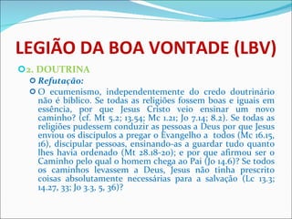 LEGIÃO DA BOA VONTADE (LBV) 2. DOUTRINA Refutação: O ecumenismo, independentemente do credo doutrinário não é bíblico. Se todas as religiões fossem boas e iguais em essência, por que Jesus Cristo veio ensinar um novo caminho? (cf. Mt 5.2; 13.54; Mc 1.21; Jo 7.14; 8.2). Se todas as religiões pudessem conduzir as pessoas a Deus por que Jesus enviou os discípulos a pregar o Evangelho a  todos (Mc 16.15, 16), discipular pessoas, ensinando-as a guardar tudo quanto lhes havia ordenado (Mt 28.18-20); e por que afirmou ser o Caminho pelo qual o homem chega ao Pai (Jo 14.6)? Se todos os caminhos levassem a Deus, Jesus não tinha prescrito coisas absolutamente necessárias para a salvação (Lc 13.3; 14.27, 33; Jo 3.3, 5, 36)?   