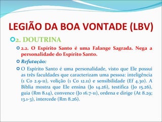 LEGIÃO DA BOA VONTADE (LBV) 2. DOUTRINA 2.2. O Espírito Santo é uma Falange Sagrada. Nega a personalidade do Espírito Santo. Refutação: O Espírito Santo é uma personalidade, visto que Ele possui as três faculdades que caracterizam uma pessoa: inteligência (1 Co 2.9-11), volição (1 Co 12.11) e sensibilidade (Ef 4.30). A Bíblia mostra que Ele ensina (Jo 14.26), testifica (Jo 15.26), guia (Rm 8.14), convence (Jo 16.7-11), ordena e dirige (At 8.29; 13.1-3), intercede (Rm 8.26).    