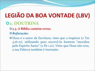 LEGIÃO DA BOA VONTADE (LBV) 2. DOUTRINA 2.3. A Bíblia contém erros. Refutação: Deus é o autor da Escritura, visto que a inspirou (2 Tm 3.16-17), utilizando para escrevê-la homens “movidos pelo Espírito Santo” (2 Pe 1.21). Visto que Deus não erra, a sua Palavra também é inerrante.    