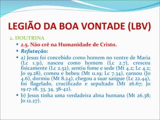 LEGIÃO DA BOA VONTADE (LBV) 2. DOUTRINA 2.5. Não crê na Humanidade de Cristo. Refutação: a) Jesus foi concebido como homem no ventre de Maria (Lc 1.31), nasceu como homem (Lc 2.7), cresceu fisicamente (Lc 2.52), sentiu fome e sede (Mt 4.2; Lc 4.2; Jo 19.28), comeu e bebeu (Mt 11.19; Lc 7.34), cansou (Jo 4.6), dormiu (Mt 8.24), chegou a suar sangue (Lc 22.44), foi flagelado, crucificado e sepultado (Mt 26.67; Jo 19.17-18, 33, 34, 38-42).  b) Jesus tinha uma verdadeira alma humana (Mt 26.38; Jo 12.27).      