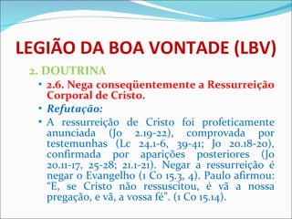 LEGIÃO DA BOA VONTADE (LBV) 2. DOUTRINA 2.6. Nega conseqüentemente a Ressurreição Corporal de Cristo.  Refutação: A ressurreição de Cristo foi profeticamente anunciada (Jo 2.19-22), comprovada por testemunhas (Lc 24.1-6, 39-41; Jo 20.18-20), confirmada por aparições posteriores (Jo 20.11-17, 25-28; 21.1-21). Negar a ressurreição é negar o Evangelho (1 Co 15.3, 4). Paulo afirmou: “E, se Cristo não ressuscitou, é vã a nossa pregação, e vã, a vossa fé”. (1 Co 15.14).  