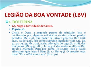 LEGIÃO DA BOA VONTADE (LBV) 2. DOUTRINA 2.7. Nega a Divindade de Cristo. Refutação: Cristo é Deus, a segunda pessoa da trindade. Isso é confirmado por algumas evidências escriturísticas: perdoa pecados (Mc 2.10), tem poder de juízo e governo (Mc 2.28; 14.61, 62; Jo 5.22), fala como supremo legislador (Mt 5.22, 28, 32, 34, 39, 44; Mc 2.27), aceita adoração do cego (Jo 9.38), dos discípulos (Mt 14.33; 28.17; Lc 24.52), das santas mulheres (Mt 28.9); é chamado Deus por Tomé (Jo 20.28). João e Paulo afirmaram que Jesus é Deus (Jo 1.1; Rm 9.5). O próprio Jesus disse: “Eu e o Pai somos um” (Jo 10.30).   