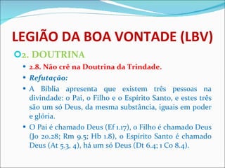 LEGIÃO DA BOA VONTADE (LBV) 2. DOUTRINA 2.8. Não crê na Doutrina da Trindade. Refutação: A Bíblia apresenta que existem três pessoas na divindade: o Pai, o Filho e o Espírito Santo, e estes três são um só Deus, da mesma substância, iguais em poder e glória. O Pai é chamado Deus (Ef 1.17), o Filho é chamado Deus (Jo 20.28; Rm 9.5; Hb 1.8), o Espírito Santo é chamado Deus (At 5.3, 4), há um só Deus (Dt 6.4; 1 Co 8.4). 