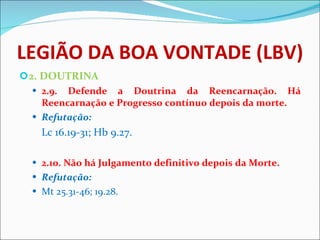 LEGIÃO DA BOA VONTADE (LBV) 2. DOUTRINA 2.9. Defende a Doutrina da Reencarnação. Há Reencarnação e Progresso contínuo depois da morte.  Refutação:   Lc 16.19-31; Hb 9.27. 2.10. Não há Julgamento definitivo depois da Morte.  Refutação: Mt 25.31-46; 19.28.   