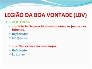 LEGIÃO DA BOA VONTADE (LBV) 2. DOUTRINA 2.11. Não há Separação absoluta entre os Justos e os Injustos. Refutação: Mt 25.31-46. 2.12. Não existe Céu nem Anjos. Refutação: Lc 15.7, 10.   