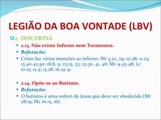 LEGIÃO DA BOA VONTADE (LBV) 2. DOUTRINA 2.13. Não existe Inferno nem Tormentos. Refutação: Cristo faz várias menções ao inferno: Mt 5.22, 29; 10.28; 11.23; 13.40-42,50; 18.8, 9; 23.15, 33; 25.30, 41, 46; Mc 9.43-48; Lc 10.15; 12.5; 13.28; 16.19-31.    2.14. Opõe-se ao Batismo. Refutação: O batismo é uma ordem de Jesus que deve ser obedecida (Mt 28.19; Mc 16.15, 16).   