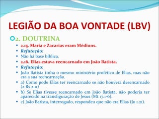 LEGIÃO DA BOA VONTADE (LBV) 2. DOUTRINA 2.15. Maria e Zacarias eram Médiuns. Refutação: Não há base bíblica.  2.16. Elias estava reencarnado em João Batista. Refutação: João Batista tinha o mesmo ministério profético de Elias, mas não era a sua reencarnação.  a) Como pode Elias ter reencarnado se não houvera desencarnado (2 Rs 2.11) b) Se Elias tivesse reencarnado em João Batista, não poderia ter aparecido na transfiguração de Jesus (Mt 17.1-6). c) João Batista, interrogado, respondeu que não era Elias (Jo 1.21).  