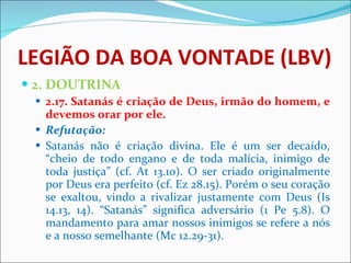 LEGIÃO DA BOA VONTADE (LBV) 2. DOUTRINA 2.17. Satanás é criação de Deus, irmão do homem, e devemos orar por ele. Refutação: Satanás não é criação divina. Ele é um ser decaído, “cheio de todo engano e de toda malícia, inimigo de toda justiça” (cf. At 13.10). O ser criado originalmente por Deus era perfeito (cf. Ez 28.15). Porém o seu coração se exaltou, vindo a rivalizar justamente com Deus (Is 14.13, 14). “Satanás” significa adversário (1 Pe 5.8). O mandamento para amar nossos inimigos se refere a nós e a nosso semelhante (Mc 12.29-31).  