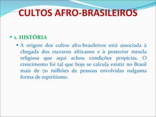 CULTOS AFRO-BRASILEIROS 1. HISTÓRIA A origem dos cultos afro-brasileiros está associada à chegada dos escravos africanos e à posterior mescla religiosa que aqui achou condições propícias. O crescimento foi tal que hoje se calcula existir no Brasil mais de 70 milhões de pessoas envolvidas nalguma forma de espiritismo. 