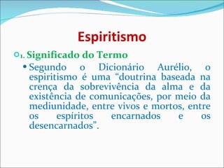 Espiritismo 1.  Significado do Termo Segundo o Dicionário Aurélio, o espiritismo é uma “doutrina baseada na crença da sobrevivência da alma e da existência de comunicações, por meio da mediunidade, entre vivos e mortos, entre os espíritos encarnados e os desencarnados”. 