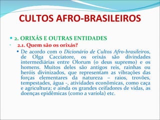 CULTOS AFRO-BRASILEIROS 2. ORIXÁS E OUTRAS ENTIDADES     2.1. Quem são os orixás? De acordo com o  Dicionário de Cultos Afro-brasileiros , de Olga Cacciatore, os orixás são divindades intermediárias entre Olorum (o deus supremo) e os homens. Muitos deles são antigos reis, rainhas ou heróis divinizados, que representam as vibrações das forças elementares da natureza – raios, trovões, tempestades, água -, atividades econômicas, como caça e agricultura; e ainda os grandes ceifadores de vidas, as doenças epidêmicas (como a varíola) etc.    