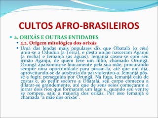 CULTOS AFRO-BRASILEIROS 2. ORIXÁS E OUTRAS ENTIDADES 2.2. Origem mitológica dos orixás Uma das lendas mais populares diz que Obatalá (o céu) uniu-se a Odudua (a Terra), e desta união nasceram Aganju (a rocha) e Iemanjá (as águas). Iemanjá casou-se com seu irmão Aganju, de quem teve um filho, chamado Orungã. Orungã apaixonou-se loucamente pela sua mãe, procurando sempre uma oportunidade para possuí-la, até que um dia, aproveitando-se da ausência do pai violentou-a. Iemanjá pôs-se a fugir, perseguida por Orungã. Na fuga, Iemanjá caiu de costas e, ao pedir socorro a Obatalá, seu corpo começou a dilatar-se grandemente, até que de seus seios começaram a jorrar dois rios que formaram um lago e, quando seu ventre se rompeu, saiu a maioria dos orixás. Por isso Iemanjá é chamada “a mãe dos orixás”.    