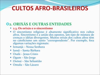 CULTOS AFRO-BRASILEIROS 2. ORIXÁS E OUTRAS ENTIDADES 2.3. Os orixás e o sincretismo O sincretismo religioso é altamente significativo nos cultos afros. Sincretismo é a união dos opostos, um tipo de mistura de crenças e idéias divergentes. Muitos orixás dos cultos afros têm no catolicismo um santo “correspondente”. Por exemplo, fora algumas variações regionais: Iemanjá – Nossa Senhora Iansã – Santa Bárbara Oxalá – Jesus Cristo Ogum – São Jorge Oxóssi – São Sebastião  Omulu – São Lázaro   