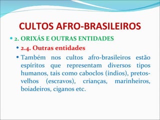 CULTOS AFRO-BRASILEIROS 2. ORIXÁS E OUTRAS ENTIDADES 2.4. Outras entidades Também nos cultos afro-brasileiros estão espíritos que representam diversos tipos humanos, tais como caboclos (índios), pretos-velhos (escravos), crianças, marinheiros, boiadeiros, ciganos etc.   