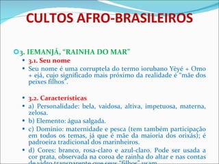CULTOS AFRO-BRASILEIROS 3. IEMANJÁ, “RAINHA DO MAR” 3.1. Seu nome Seu nome é uma corruptela do termo iorubano Yèyé + Omo + ejá, cujo significado mais próximo da realidade é “mãe dos peixes filhos”.  3.2. Características a) Personalidade: bela, vaidosa, altiva, impetuosa, materna, zelosa.  b) Elemento: água salgada. c) Domínio: maternidade e pesca (tem também participação em todos os temas, já que é mãe da maioria dos orixás); é padroeira tradicional dos marinheiros.  d) Cores: branco, rosa-claro e azul-claro. Pode ser usada a cor prata, observada na coroa de rainha do altar e nas contas de vidro transparente que seus “filhos” usam.   