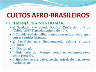 CULTOS AFRO-BRASILEIROS 3. IEMANJÁ, “RAINHA DO MAR” e) Saudação (no culto): “Odôiá” (“mãe do rio”) ou “Odôfé-iabá!” (“amada senhora do rio”). f) Comida: ebó de milho branco com mel, arroz, angu e outras comidas brancas. g) Sacrifício: pata (fundamento), galinha e cabra (brancas).  h) Dia: sábado. i) Guia: colar de miçangas, contas ou sementes; serve como proteção. j) Símbolos: sereia, peixe, concha, estrela do mar, seixos marinhos etc. 
