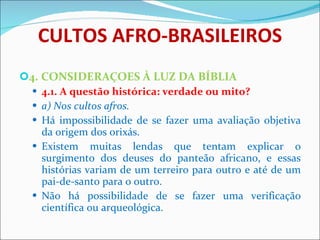 CULTOS AFRO-BRASILEIROS 4. CONSIDERAÇOES À LUZ DA BÍBLIA 4.1. A questão histórica: verdade ou mito? a) Nos cultos afros. Há impossibilidade de se fazer uma avaliação objetiva da origem dos orixás.  Existem muitas lendas que tentam explicar o surgimento dos deuses do panteão africano, e essas histórias variam de um terreiro para outro e até de um pai-de-santo para o outro. Não há possibilidade de se fazer uma verificação científica ou arqueológica. 