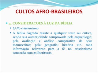 CULTOS AFRO-BRASILEIROS 4. CONSIDERAÇOES À LUZ DA BÍBLIA b) No cristianismo A Bíblia Sagrada resiste a qualquer teste ou crítica, sendo sua autenticidade comprovada pela arqueologia; pela avaliação e análise comparativa de seus manuscritos; pela geografia; história etc. toda informação relevante para a fé no cristianismo concorda com as Escrituras.  