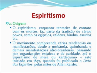 Espiritismo 2. Origem O espiritismo, enquanto tentativa de contato com os mortos, faz parte da tradição de vários povos, como os egípcios, caldeus, hindus, assírios etc. O movimento compreende várias tendências ou manifestações, desde a umbanda, quimbanda e demais manifestações afro-brasileiras, passando por organizações místicas e de caridade, até o espiritismo de mesa ou kardecismo – este iniciado em 1857, quando foi publicado o  Livro dos Espíritos , pelas mãos de Allan Kardec.  