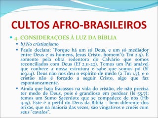 CULTOS AFRO-BRASILEIROS 4. CONSIDERAÇOES À LUZ DA BÍBLIA b) No cristianismo Paulo declara: “Porque há um só Deus, e um só mediador entre Deus e os homens, Jesus Cristo, homem”(1 Tm 2.5). É somente pela obra redentora do Calvário que somos reconciliados com Deus (Ef 2.11-22). Temos um Pai amável que conhece a nossa estrutura e sabe que somos pó (Sl 103.14). Deus não nos deu o espírito de medo (2 Tm 1.7), e o cristão não é forçado a seguir Cristo, algo que faz espontaneamente.  Ainda que haja fracassos na vida do cristão, ele não precisa ter medo de Deus, pois é grandioso em perdoar (Is 55.7); temos um Sumo Sacerdote que se compadece de nós (Hb 4.15). Este é o perfil do Deus da Bíblia – bem diferente dos orixás, que na maioria das vezes, são vingativos e cruéis com seus “cavalos”. 