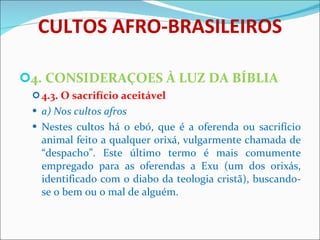 CULTOS AFRO-BRASILEIROS 4. CONSIDERAÇOES À LUZ DA BÍBLIA 4.3. O sacrifício aceitável  a) Nos cultos afros Nestes cultos há o ebó, que é a oferenda ou sacrifício animal feito a qualquer orixá, vulgarmente chamada de “despacho”. Este último termo é mais comumente empregado para as oferendas a Exu (um dos orixás, identificado com o diabo da teologia cristã), buscando-se o bem ou o mal de alguém. 