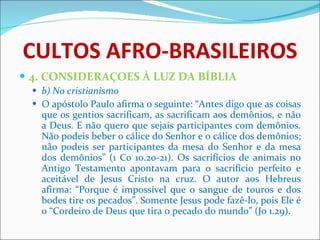 CULTOS AFRO-BRASILEIROS 4. CONSIDERAÇOES À LUZ DA BÍBLIA b) No cristianismo  O apóstolo Paulo afirma o seguinte: “Antes digo que as coisas que os gentios sacrificam, as sacrificam aos demônios, e não a Deus. E não quero que sejais participantes com demônios. Não podeis beber o cálice do Senhor e o cálice dos demônios; não podeis ser participantes da mesa do Senhor e da mesa dos demônios” (1 Co 10.20-21). Os sacrifícios de animais no Antigo Testamento apontavam para o sacrifício perfeito e aceitável de Jesus Cristo na cruz. O autor aos Hebreus afirma: “Porque é impossível que o sangue de touros e dos bodes tire os pecados”. Somente Jesus pode fazê-lo, pois Ele é o “Cordeiro de Deus que tira o pecado do mundo” (Jo 1.29). 