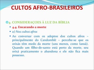 CULTOS AFRO-BRASILEIROS 4. CONSIDERAÇOES À LUZ DA BÍBLIA 4.4. Encarando a morte a) Nos cultos afros Ao conversar com os adeptos dos cultos afros – principalmente do Candomblé – percebe-se que os orixás têm medo da morte (uns menos, como Iansã). Quando um filho-de-santo está perto da morte, seu orixá praticamente o abandona e ele não fica mais possesso. 
