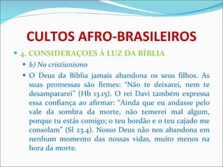 CULTOS AFRO-BRASILEIROS 4. CONSIDERAÇOES À LUZ DA BÍBLIA b) No cristianismo O Deus da Bíblia jamais abandona os seus filhos. As suas promessas são firmes: “Não te deixarei, nem te desampararei” (Hb 13.15). O rei Davi também expressa essa confiança ao afirmar: “Ainda que eu andasse pelo vale da sombra da morte, não temerei mal algum, porque tu estás comigo; o teu bordão e o teu cajado me consolam” (Sl 23.4). Nosso Deus não nos abandona em nenhum momento das nossas vidas, muito menos na hora da morte. 