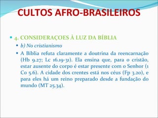 CULTOS AFRO-BRASILEIROS 4. CONSIDERAÇOES À LUZ DA BÍBLIA b) No cristianismo A Bíblia refuta claramente a doutrina da reencarnação (Hb 9.27; Lc 16.19-31). Ela ensina que, para o cristão, estar ausente do corpo é estar presente com o Senhor (1 Co 5.6). A cidade dos crentes está nos céus (Fp 3.20), e para eles há um reino preparado desde a fundação do mundo (MT 25.34).   