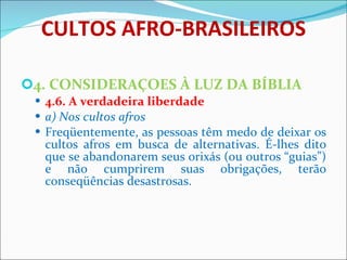 CULTOS AFRO-BRASILEIROS 4. CONSIDERAÇOES À LUZ DA BÍBLIA 4.6. A verdadeira liberdade a) Nos cultos afros Freqüentemente, as pessoas têm medo de deixar os cultos afros em busca de alternativas. É-lhes dito que se abandonarem seus orixás (ou outros “guias”) e não cumprirem suas obrigações, terão conseqüências desastrosas.         
