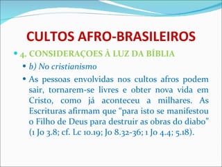 CULTOS AFRO-BRASILEIROS 4. CONSIDERAÇOES À LUZ DA BÍBLIA b) No cristianismo As pessoas envolvidas nos cultos afros podem sair, tornarem-se livres e obter nova vida em Cristo, como já aconteceu a milhares. As Escrituras afirmam que “para isto se manifestou o Filho de Deus para destruir as obras do diabo” (1 Jo 3.8; cf. Lc 10.19; Jo 8.32-36; 1 Jo 4.4; 5.18).   