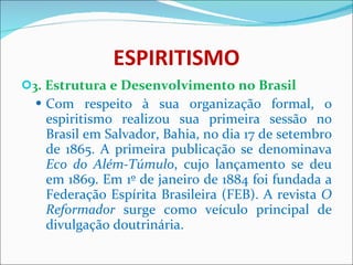 ESPIRITISMO 3 . Estrutura e Desenvolvimento no Brasil Com respeito à sua organização formal, o espiritismo realizou sua primeira sessão no Brasil em Salvador, Bahia, no dia 17 de setembro de 1865. A primeira publicação se denominava  Eco do Além-Túmulo , cujo lançamento se deu em 1869. Em 1º de janeiro de 1884 foi fundada a Federação Espírita Brasileira (FEB). A revista  O Reformador  surge como veículo principal de divulgação doutrinária.  
