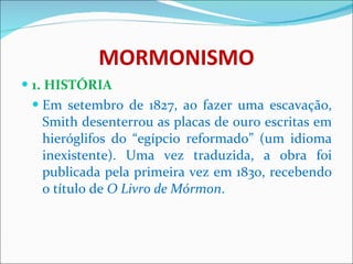 MORMONISMO 1. HISTÓRIA Em setembro de 1827, ao fazer uma escavação, Smith desenterrou as placas de ouro escritas em hieróglifos do “egípcio reformado” (um idioma inexistente). Uma vez traduzida, a obra foi publicada pela primeira vez em 1830, recebendo o título de  O Livro de Mórmon .  