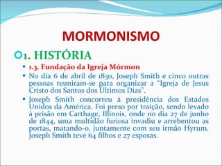 MORMONISMO 1. HISTÓRIA 1.3. Fundação da Igreja Mórmon No dia 6 de abril de 1830, Joseph Smith e cinco outras pessoas reuniram-se para organizar a “Igreja de Jesus Cristo dos Santos dos Últimos Dias”.  Joseph Smith concorreu à presidência dos Estados Unidos da América. Foi preso por traição, sendo levado à prisão em Carthage, Illinois, onde no dia 27 de junho de 1844, uma multidão furiosa invadiu e arrebentou as portas, matando-o, juntamente com seu irmão Hyrum. Joseph Smith teve 64 filhos e 27 esposas. 